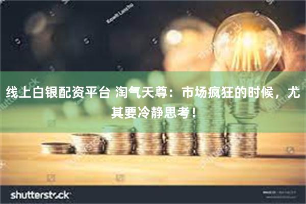 线上白银配资平台 淘气天尊：市场疯狂的时候，尤其要冷静思考！