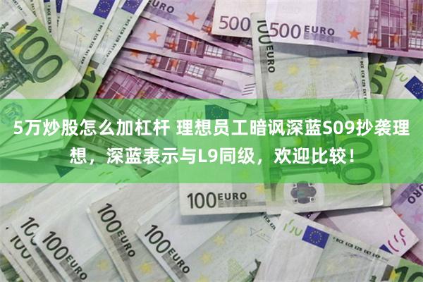 5万炒股怎么加杠杆 理想员工暗讽深蓝S09抄袭理想，深蓝表示与L9同级，欢迎比较！