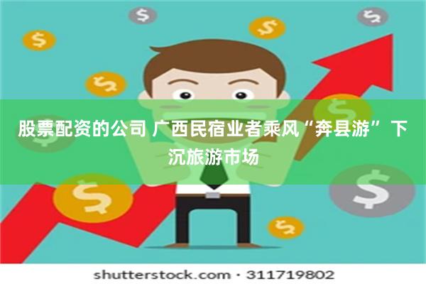 股票配资的公司 广西民宿业者乘风“奔县游” 下沉旅游市场