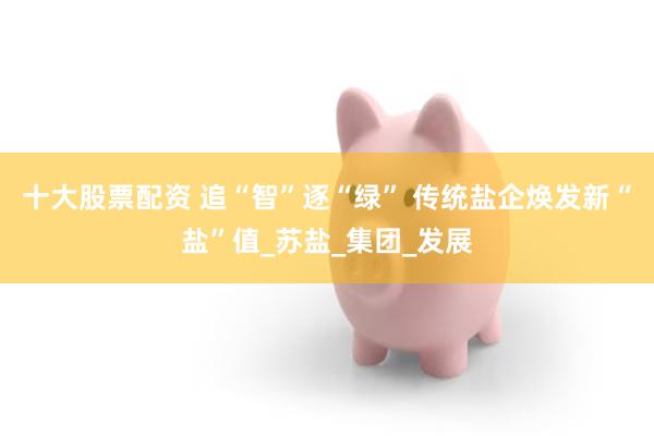 十大股票配资 追“智”逐“绿” 传统盐企焕发新“盐”值_苏盐_集团_发展