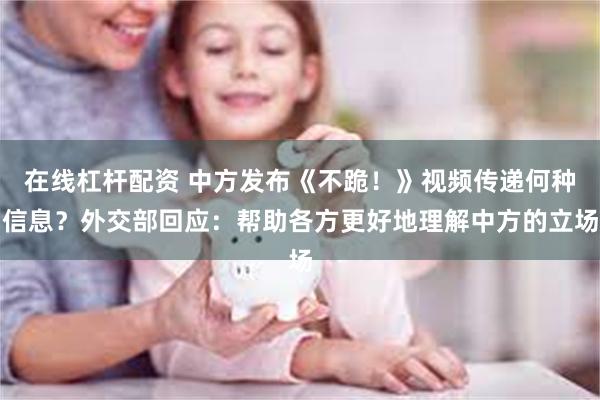 在线杠杆配资 中方发布《不跪！》视频传递何种信息？外交部回应：帮助各方更好地理解中方的立场