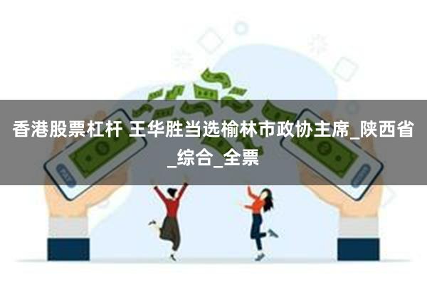 香港股票杠杆 王华胜当选榆林市政协主席_陕西省_综合_全票