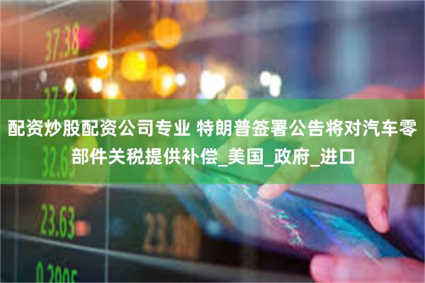 配资炒股配资公司专业 特朗普签署公告将对汽车零部件关税提供补偿_美国_政府_进口