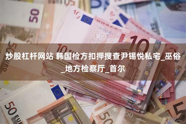 炒股杠杆网站 韩国检方扣押搜查尹锡悦私宅_巫俗_地方检察厅_首尔