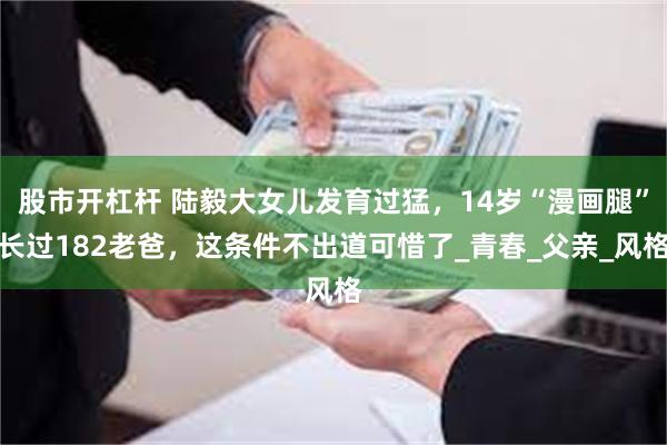 股市开杠杆 陆毅大女儿发育过猛，14岁“漫画腿”长过182老爸，这条件不出道可惜了_青春_父亲_风格