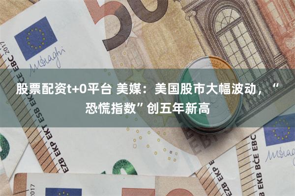 股票配资t+0平台 美媒：美国股市大幅波动，“恐慌指数”创五年新高