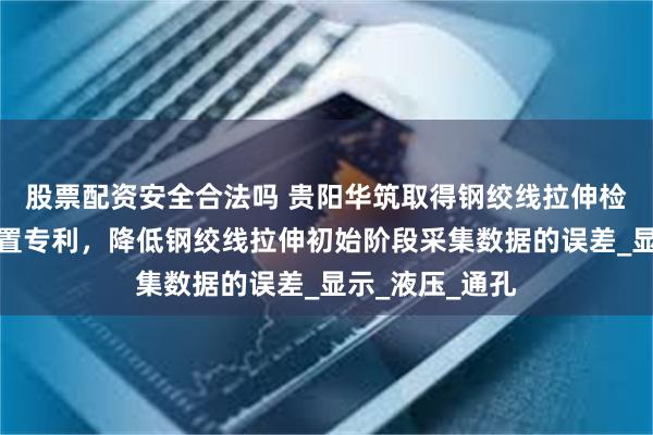 股票配资安全合法吗 贵阳华筑取得钢绞线拉伸检测防滑夹装装置专利，降低钢绞线拉伸初始阶段采集数据的误差_显示_液压_通孔