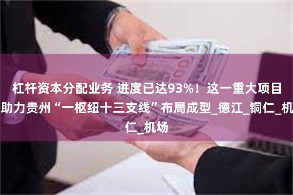 杠杆资本分配业务 进度已达93%！这一重大项目将助力贵州“一枢纽十三支线”布局成型_德江_铜仁_机场