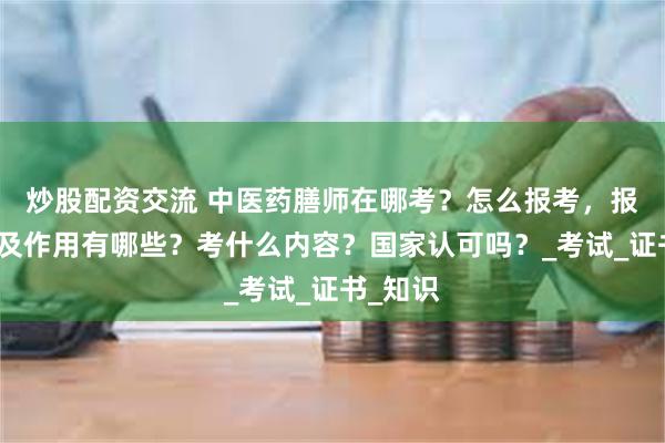 炒股配资交流 中医药膳师在哪考？怎么报考，报考条件及作用有哪些？考什么内容？国家认可吗？_考试_证书_知识