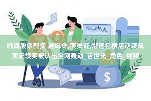 临海股票配资 通缉令,演员证,潜逃犯横店逆袭成顶流领奖被认出全网轰动_吉世光_角色_视频