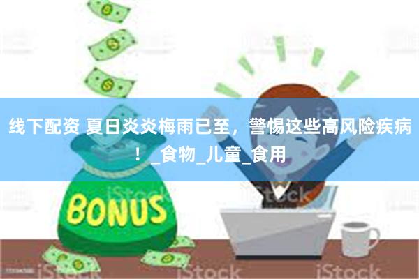 线下配资 夏日炎炎梅雨已至，警惕这些高风险疾病！_食物_儿童_食用