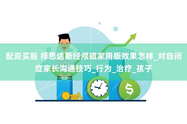 配资买股 择思达斯经颅磁家用版效果怎样_对自闭症家长沟通技巧_行为_治疗_孩子