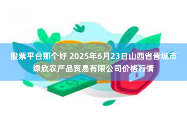 股票平台那个好 2025年6月23日山西省晋城市绿欣农产品贸易有限公司价格行情