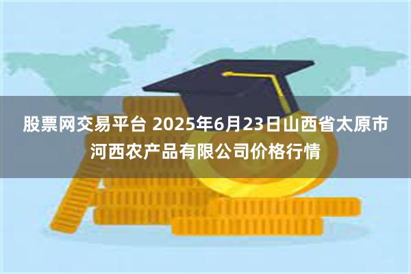股票网交易平台 2025年6月23日山西省太原市河西农产品有限公司价格行情