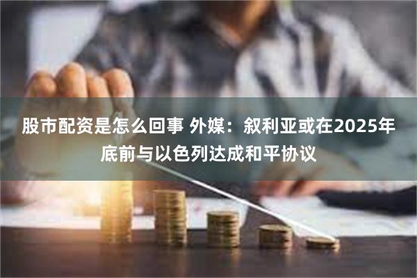 股市配资是怎么回事 外媒：叙利亚或在2025年底前与以色列达成和平协议