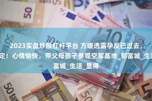 2023实盘炒股杠杆平台 方媛透露孕反已过去，三胎稳定！心情愉快，带父母孩子参观空军基地_郭富城_生活_显得