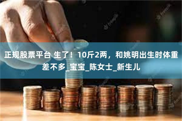正规股票平台 生了！10斤2两，和姚明出生时体重差不多_宝宝_陈女士_新生儿