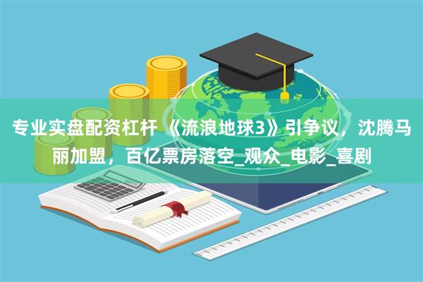 专业实盘配资杠杆 《流浪地球3》引争议，沈腾马丽加盟，百亿票房落空_观众_电影_喜剧