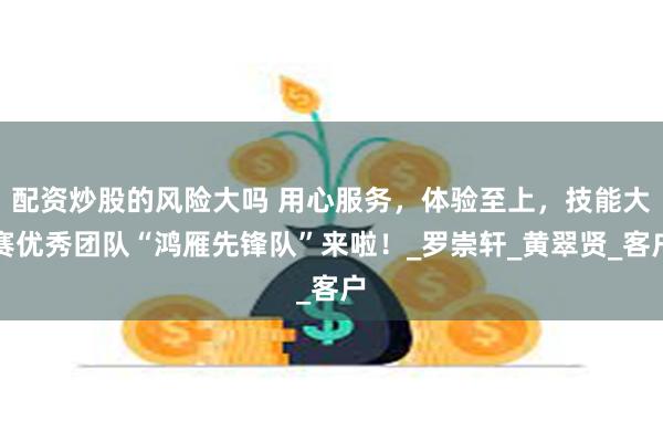 配资炒股的风险大吗 用心服务，体验至上，技能大赛优秀团队“鸿雁先锋队”来啦！_罗崇轩_黄翠贤_客户