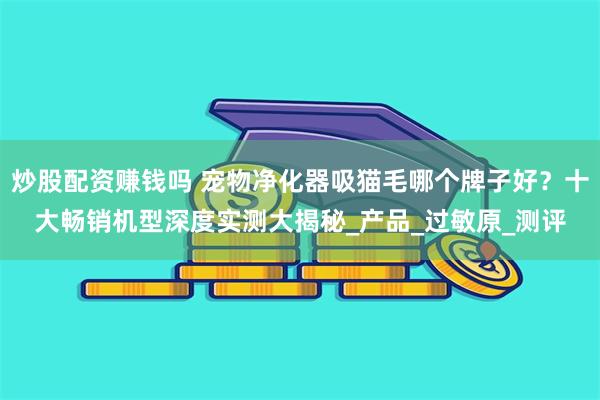 炒股配资赚钱吗 宠物净化器吸猫毛哪个牌子好？十大畅销机型深度实测大揭秘_产品_过敏原_测评