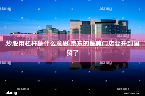 炒股用杠杆是什么意思 京东的医美门店要开到国贸了