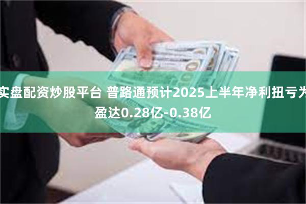 实盘配资炒股平台 普路通预计2025上半年净利扭亏为盈达0.28亿-0.38亿
