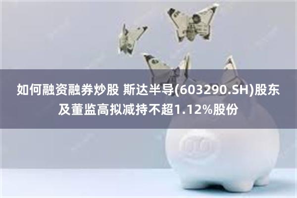如何融资融券炒股 斯达半导(603290.SH)股东及董监高拟减持不超1.12%股份