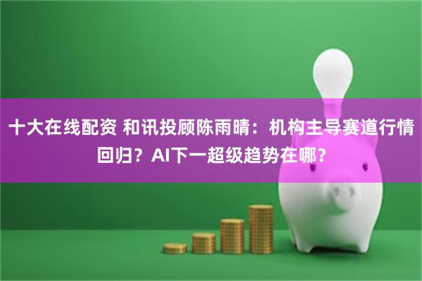 十大在线配资 和讯投顾陈雨晴：机构主导赛道行情回归？AI下一超级趋势在哪？