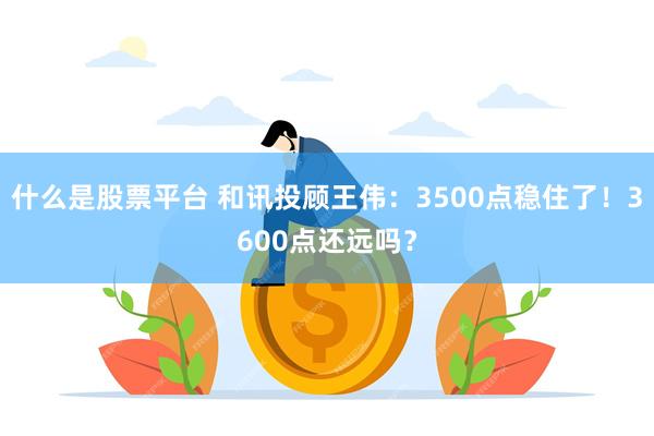 什么是股票平台 和讯投顾王伟：3500点稳住了！3600点还远吗？