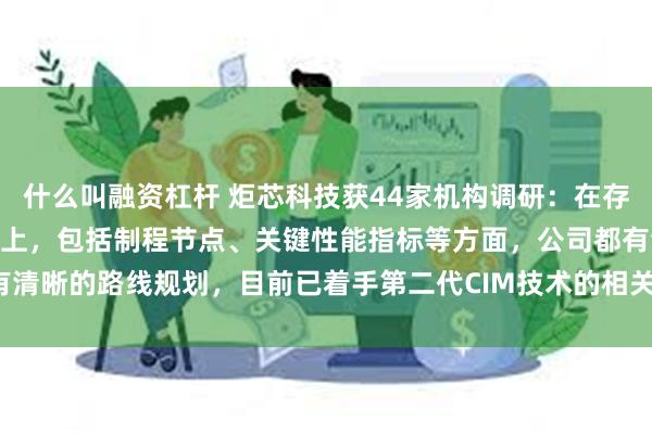 什么叫融资杠杆 炬芯科技获44家机构调研：在存内计算（CIM）技术迭代上，包括制程节点、关键性能指标等方面，公司都有清晰的路线规划，目前已着手第二代CIM技术的相关IP研发工作（附调研问答）