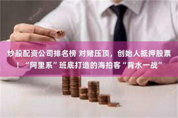 炒股配资公司排名榜 对赌压顶，创始人抵押股票！“阿里系”班底打造的海拍客“背水一战”