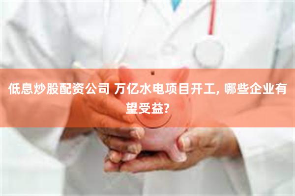 低息炒股配资公司 万亿水电项目开工, 哪些企业有望受益?