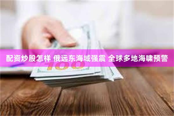 配资炒股怎样 俄远东海域强震 全球多地海啸预警