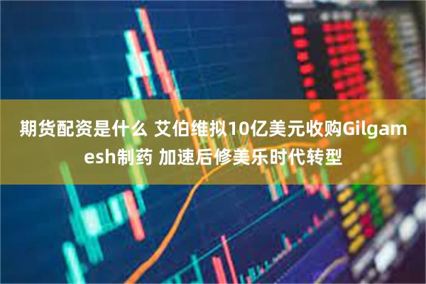 期货配资是什么 艾伯维拟10亿美元收购Gilgamesh制药 加速后修美乐时代转型