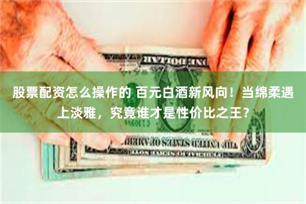 股票配资怎么操作的 百元白酒新风向！当绵柔遇上淡雅，究竟谁才是性价比之王？