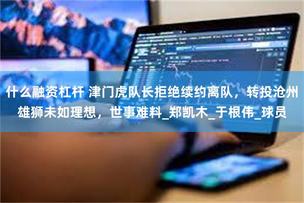 什么融资杠杆 津门虎队长拒绝续约离队，转投沧州雄狮未如理想，世事难料_郑凯木_于根伟_球员