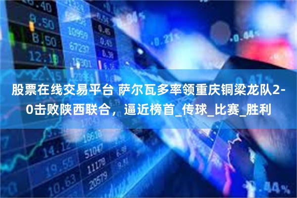 股票在线交易平台 萨尔瓦多率领重庆铜梁龙队2-0击败陕西联合，逼近榜首_传球_比赛_胜利
