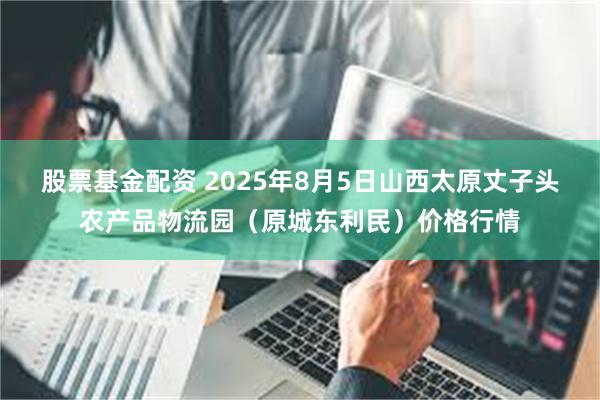 股票基金配资 2025年8月5日山西太原丈子头农产品物流园(原城东利民)价格行情