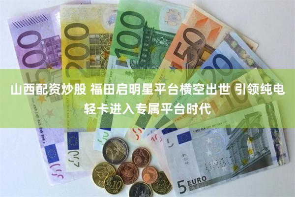 山西配资炒股 福田启明星平台横空出世 引领纯电轻卡进入专属平台时代