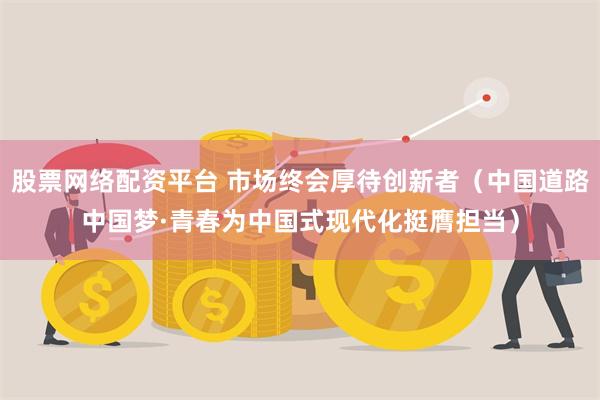 股票网络配资平台 市场终会厚待创新者（中国道路中国梦·青春为中国式现代化挺膺担当）