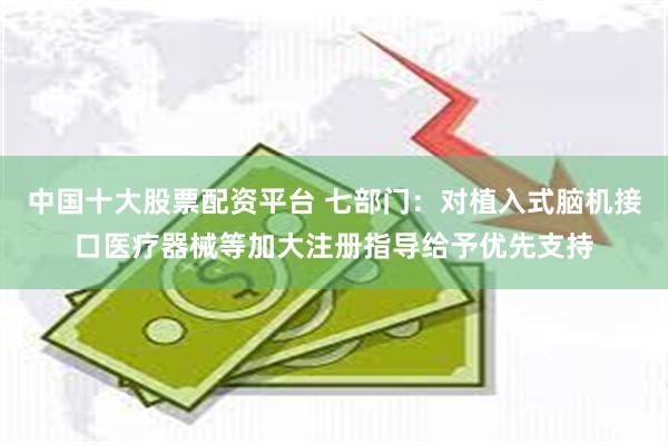 中国十大股票配资平台 七部门：对植入式脑机接口医疗器械等加大注册指导给予优先支持