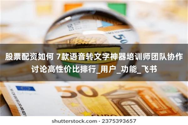 股票配资如何 7款语音转文字神器培训师团队协作讨论高性价比排行_用户_功能_飞书