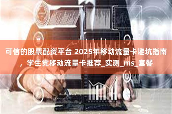 可信的股票配资平台 2025年移动流量卡避坑指南，学生党移动流量卡推荐_实测_ms_套餐