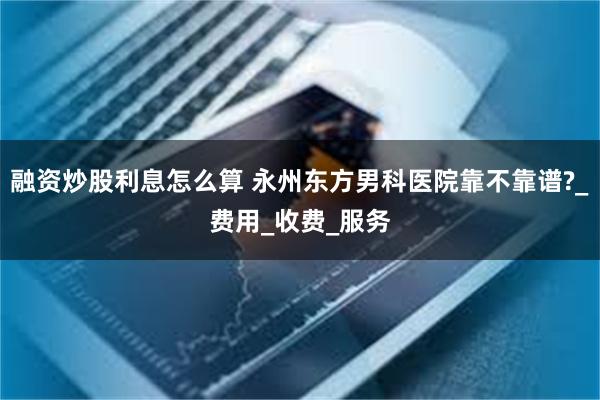 融资炒股利息怎么算 永州东方男科医院靠不靠谱?_费用_收费_服务