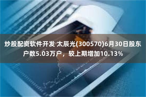 炒股配资软件开发 太辰光(300570)6月30日股东户数5.03万户，较上期增加10.13%