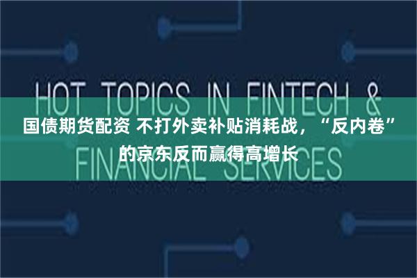国债期货配资 不打外卖补贴消耗战，“反内卷”的京东反而赢得高增长