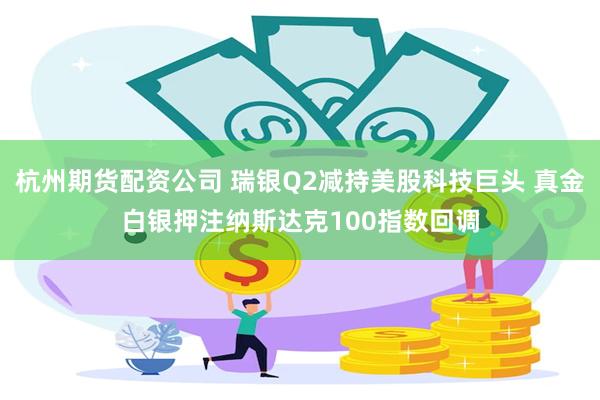杭州期货配资公司 瑞银Q2减持美股科技巨头 真金白银押注纳斯达克100指数回调