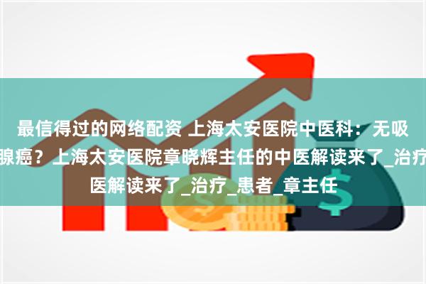 最信得过的网络配资 上海太安医院中医科：无吸烟习惯却患肺腺癌？上海太安医院章晓辉主任的中医解读来了_治疗_患者_章主任