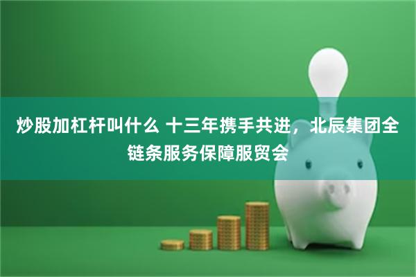 炒股加杠杆叫什么 十三年携手共进，北辰集团全链条服务保障服贸会