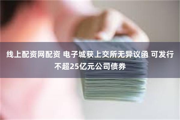 线上配资网配资 电子城获上交所无异议函 可发行不超25亿元公司债券